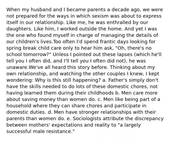 When my husband and I became parents a decade ago, we were not prepared for the ways in which sexism was about to express itself in our relationship. Like me, he was enthralled by our daughters. Like him, I worked outside the home. And yet I was the one who found myself in charge of managing the details of our children's lives.Too often I'd spend frantic days looking for spring break child care only to hear him ask, "Oh, there's no school tomorrow?" Unless I pointed out these lapses (which he'll tell you I often did, and I'll tell you I often did not), he was unaware.We've all heard this story before. Thinking about my own relationship, and watching the other couples I knew, I kept wondering: Why is this still happening? a. Father's simply don't have the skills needed to do lots of these domestic chores, not having learned them during their childhoods b. Men care more about saving money than women do. c. Men like being part of a household where they can share chores and participate in domestic duties. d. Men have stronger relationships with their parents than women do. e. Sociologists attribute the discrepancy between mothers' expectations and reality to "a largely successful male resistance."