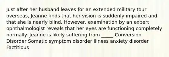 Just after her husband leaves for an extended military tour overseas, Jeanne finds that her vision is suddenly impaired and that she is nearly blind. However, examination by an expert ophthalmologist reveals that her eyes are functioning completely normally. Jeanne is likely suffering from _____ Conversion Disorder Somatic symptom disorder Illness anxiety disorder Factitious