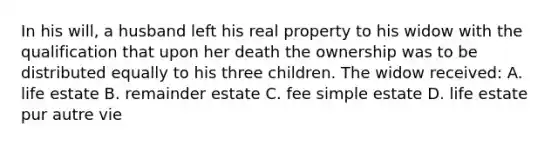 In his will, a husband left his real property to his widow with the qualification that upon her death the ownership was to be distributed equally to his three children. The widow received: A. life estate B. remainder estate C. fee simple estate D. life estate pur autre vie