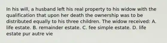 In his will, a husband left his real property to his widow with the qualification that upon her death the ownership was to be distributed equally to his three children. The widow received: A. life estate. B. remainder estate. C. fee simple estate. D. life estate pur autre vie