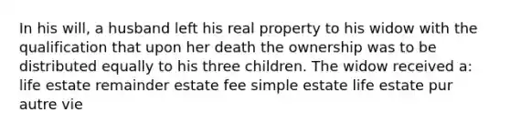 In his will, a husband left his real property to his widow with the qualification that upon her death the ownership was to be distributed equally to his three children. The widow received a: life estate remainder estate fee simple estate life estate pur autre vie