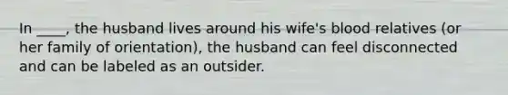 In ____, the husband lives around his wife's blood relatives (or her family of orientation), the husband can feel disconnected and can be labeled as an outsider.