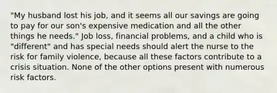 "My husband lost his job, and it seems all our savings are going to pay for our son's expensive medication and all the other things he needs." Job loss, financial problems, and a child who is "different" and has special needs should alert the nurse to the risk for family violence, because all these factors contribute to a crisis situation. None of the other options present with numerous risk factors.