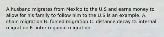 A husband migrates from Mexico to the U.S and earns money to allow for his family to follow him to the U.S is an example. A. chain migration B. forced migration C. distance decay D. internal migration E. inter regional migration