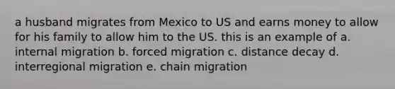 a husband migrates from Mexico to US and earns money to allow for his family to allow him to the US. this is an example of a. internal migration b. forced migration c. distance decay d. interregional migration e. chain migration