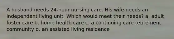 A husband needs 24-hour nursing care. His wife needs an independent living unit. Which would meet their needs? a. adult foster care b. home health care c. a continuing care retirement community d. an assisted living residence