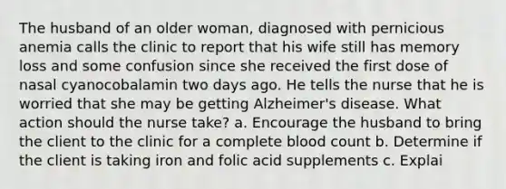 The husband of an older woman, diagnosed with pernicious anemia calls the clinic to report that his wife still has memory loss and some confusion since she received the first dose of nasal cyanocobalamin two days ago. He tells the nurse that he is worried that she may be getting Alzheimer's disease. What action should the nurse take? a. Encourage the husband to bring the client to the clinic for a complete blood count b. Determine if the client is taking iron and folic acid supplements c. Explai