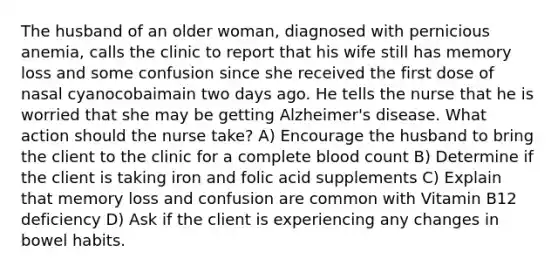 The husband of an older woman, diagnosed with pernicious anemia, calls the clinic to report that his wife still has memory loss and some confusion since she received the first dose of nasal cyanocobaimain two days ago. He tells the nurse that he is worried that she may be getting Alzheimer's disease. What action should the nurse take? A) Encourage the husband to bring the client to the clinic for a complete blood count B) Determine if the client is taking iron and folic acid supplements C) Explain that memory loss and confusion are common with Vitamin B12 deficiency D) Ask if the client is experiencing any changes in bowel habits.