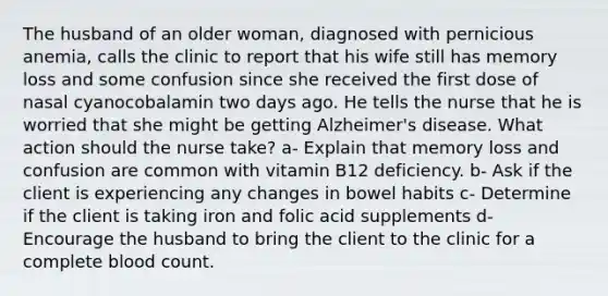 The husband of an older woman, diagnosed with pernicious anemia, calls the clinic to report that his wife still has memory loss and some confusion since she received the first dose of nasal cyanocobalamin two days ago. He tells the nurse that he is worried that she might be getting Alzheimer's disease. What action should the nurse take? a- Explain that memory loss and confusion are common with vitamin B12 deficiency. b- Ask if the client is experiencing any changes in bowel habits c- Determine if the client is taking iron and folic acid supplements d- Encourage the husband to bring the client to the clinic for a complete blood count.