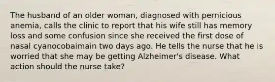 The husband of an older woman, diagnosed with pernicious anemia, calls the clinic to report that his wife still has memory loss and some confusion since she received the first dose of nasal cyanocobaimain two days ago. He tells the nurse that he is worried that she may be getting Alzheimer's disease. What action should the nurse take?