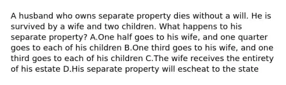 A husband who owns separate property dies without a will. He is survived by a wife and two children. What happens to his separate property? A.One half goes to his wife, and one quarter goes to each of his children B.One third goes to his wife, and one third goes to each of his children C.The wife receives the entirety of his estate D.His separate property will escheat to the state