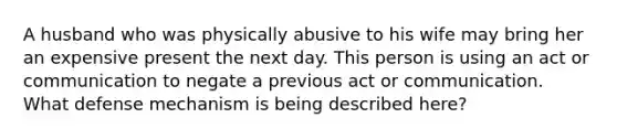 A husband who was physically abusive to his wife may bring her an expensive present the next day. This person is using an act or communication to negate a previous act or communication. What defense mechanism is being described here?