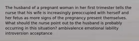 The husband of a pregnant woman in her first trimester tells the nurse that his wife is increasingly preoccupied with herself and her fetus as more signs of the pregnancy present themselves. What should the nurse point out to the husband is probably occurring in this situation? ambivalence emotional lability introversion acceptance