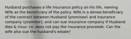 Husband purchases a life insurance policy on his life, naming Wife as the beneficiary of the policy. Wife is a donee beneficiary of the contract between Husband (promisee) and insurance company (promisor), and can sue insurance company if Husband dies & insur. co. does not pay the insurance proceeds. Can the wife also sue the husband's estate?