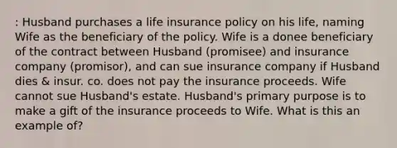 : Husband purchases a life insurance policy on his life, naming Wife as the beneficiary of the policy. Wife is a donee beneficiary of the contract between Husband (promisee) and insurance company (promisor), and can sue insurance company if Husband dies & insur. co. does not pay the insurance proceeds. Wife cannot sue Husband's estate. Husband's primary purpose is to make a gift of the insurance proceeds to Wife. What is this an example of?