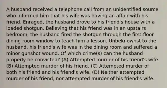 A husband received a telephone call from an unidentified source who informed him that his wife was having an affair with his friend. Enraged, the husband drove to his friend's house with a loaded shotgun. Believing that his friend was in an upstairs bedroom, the husband fired the shotgun through the first-floor dining room window to teach him a lesson. Unbeknownst to the husband, his friend's wife was in the dining room and suffered a minor gunshot wound. Of which crime(s) can the husband properly be convicted? (A) Attempted murder of his friend's wife. (B) Attempted murder of his friend. (C) Attempted murder of both his friend and his friend's wife. (D) Neither attempted murder of his friend, nor attempted murder of his friend's wife.