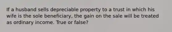 If a husband sells depreciable property to a trust in which his wife is the sole beneficiary, the gain on the sale will be treated as ordinary income. True or false?