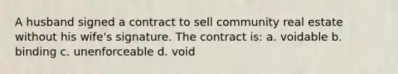 A husband signed a contract to sell community real estate without his wife's signature. The contract is: a. voidable b. binding c. unenforceable d. void