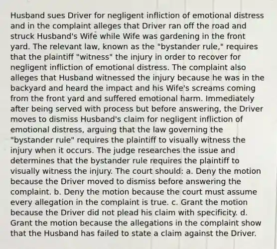 Husband sues Driver for negligent infliction of emotional distress and in the complaint alleges that Driver ran off the road and struck Husband's Wife while Wife was gardening in the front yard. The relevant law, known as the "bystander rule," requires that the plaintiff "witness" the injury in order to recover for negligent infliction of emotional distress. The complaint also alleges that Husband witnessed the injury because he was in the backyard and heard the impact and his Wife's screams coming from the front yard and suffered emotional harm. Immediately after being served with process but before answering, the Driver moves to dismiss Husband's claim for negligent infliction of emotional distress, arguing that the law governing the "bystander rule" requires the plaintiff to visually witness the injury when it occurs. The judge researches the issue and determines that the bystander rule requires the plaintiff to visually witness the injury. The court should: a. Deny the motion because the Driver moved to dismiss before answering the complaint. b. Deny the motion because the court must assume every allegation in the complaint is true. c. Grant the motion because the Driver did not plead his claim with specificity. d. Grant the motion because the allegations in the complaint show that the Husband has failed to state a claim against the Driver.