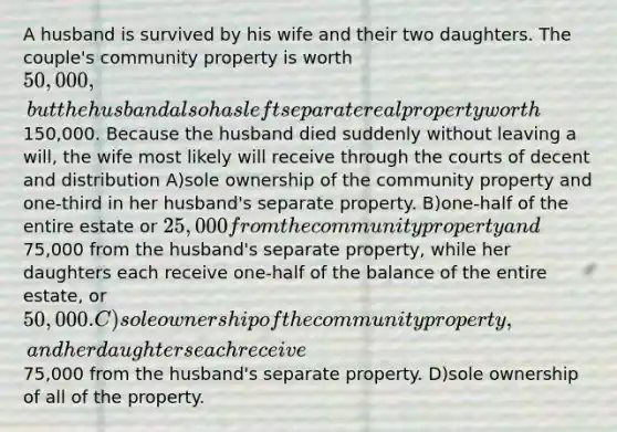 A husband is survived by his wife and their two daughters. The couple's community property is worth 50,000, but the husband also has left separate real property worth150,000. Because the husband died suddenly without leaving a will, the wife most likely will receive through the courts of decent and distribution A)sole ownership of the community property and one-third in her husband's separate property. B)one-half of the entire estate or 25,000 from the community property and75,000 from the husband's separate property, while her daughters each receive one-half of the balance of the entire estate, or 50,000. C)sole ownership of the community property, and her daughters each receive75,000 from the husband's separate property. D)sole ownership of all of the property.