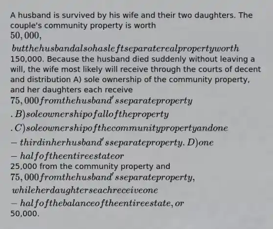 A husband is survived by his wife and their two daughters. The couple's community property is worth 50,000, but the husband also has left separate real property worth150,000. Because the husband died suddenly without leaving a will, the wife most likely will receive through the courts of decent and distribution A) sole ownership of the community property, and her daughters each receive 75,000 from the husband's separate property. B) sole ownership of all of the property. C) sole ownership of the community property and one-third in her husband's separate property. D) one-half of the entire estate or25,000 from the community property and 75,000 from the husband's separate property, while her daughters each receive one-half of the balance of the entire estate, or50,000.