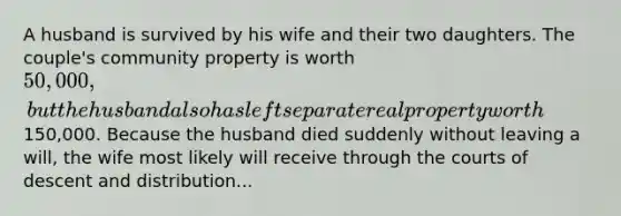 A husband is survived by his wife and their two daughters. The couple's community property is worth 50,000, but the husband also has left separate real property worth150,000. Because the husband died suddenly without leaving a will, the wife most likely will receive through the courts of descent and distribution...