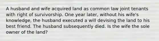 A husband and wife acquired land as common law joint tenants with right of survivorship. One year later, without his wife's knowledge, the husband executed a will devising the land to his best friend. The husband subsequently died. Is the wife the sole owner of the land?