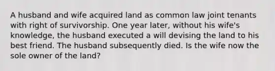 A husband and wife acquired land as common law joint tenants with right of survivorship. One year later, without his wife's knowledge, the husband executed a will devising the land to his best friend. The husband subsequently died. Is the wife now the sole owner of the land?