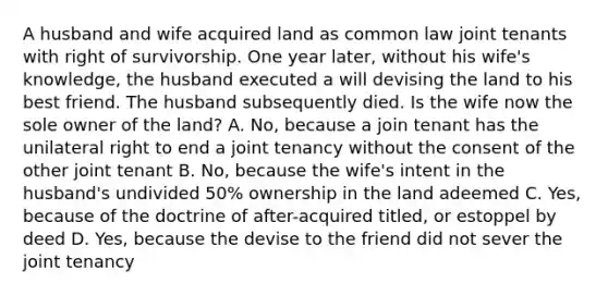 A husband and wife acquired land as common law joint tenants with right of survivorship. One year later, without his wife's knowledge, the husband executed a will devising the land to his best friend. The husband subsequently died. Is the wife now the sole owner of the land? A. No, because a join tenant has the unilateral right to end a joint tenancy without the consent of the other joint tenant B. No, because the wife's intent in the husband's undivided 50% ownership in the land adeemed C. Yes, because of the doctrine of after-acquired titled, or estoppel by deed D. Yes, because the devise to the friend did not sever the joint tenancy