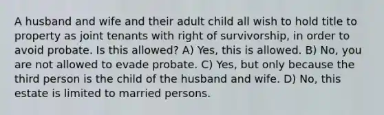 A husband and wife and their adult child all wish to hold title to property as joint tenants with right of survivorship, in order to avoid probate. Is this allowed? A) Yes, this is allowed. B) No, you are not allowed to evade probate. C) Yes, but only because the third person is the child of the husband and wife. D) No, this estate is limited to married persons.