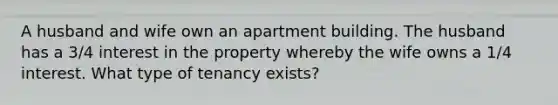 A husband and wife own an apartment building. The husband has a 3/4 interest in the property whereby the wife owns a 1/4 interest. What type of tenancy exists?