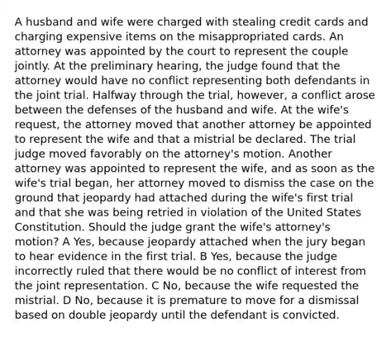 A husband and wife were charged with stealing credit cards and charging expensive items on the misappropriated cards. An attorney was appointed by the court to represent the couple jointly. At the preliminary hearing, the judge found that the attorney would have no conflict representing both defendants in the joint trial. Halfway through the trial, however, a conflict arose between the defenses of the husband and wife. At the wife's request, the attorney moved that another attorney be appointed to represent the wife and that a mistrial be declared. The trial judge moved favorably on the attorney's motion. Another attorney was appointed to represent the wife, and as soon as the wife's trial began, her attorney moved to dismiss the case on the ground that jeopardy had attached during the wife's first trial and that she was being retried in violation of the United States Constitution. Should the judge grant the wife's attorney's motion? A Yes, because jeopardy attached when the jury began to hear evidence in the first trial. B Yes, because the judge incorrectly ruled that there would be no conflict of interest from the joint representation. C No, because the wife requested the mistrial. D No, because it is premature to move for a dismissal based on double jeopardy until the defendant is convicted.