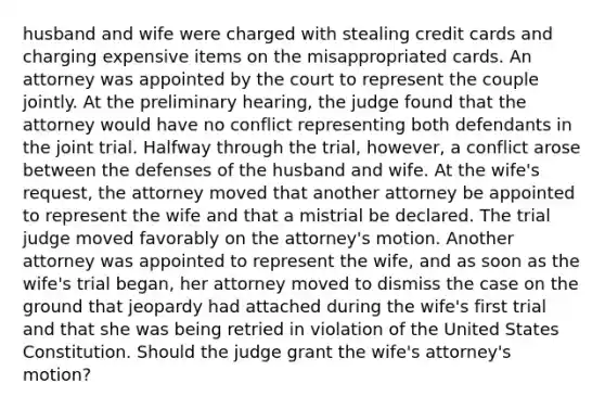 husband and wife were charged with stealing credit cards and charging expensive items on the misappropriated cards. An attorney was appointed by the court to represent the couple jointly. At the preliminary hearing, the judge found that the attorney would have no conflict representing both defendants in the joint trial. Halfway through the trial, however, a conflict arose between the defenses of the husband and wife. At the wife's request, the attorney moved that another attorney be appointed to represent the wife and that a mistrial be declared. The trial judge moved favorably on the attorney's motion. Another attorney was appointed to represent the wife, and as soon as the wife's trial began, her attorney moved to dismiss the case on the ground that jeopardy had attached during the wife's first trial and that she was being retried in violation of the United States Constitution. Should the judge grant the wife's attorney's motion?