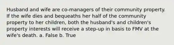 Husband and wife are co-managers of their community property. If the wife dies and bequeaths her half of the community property to her children, both the husband's and children's property interests will receive a step-up in basis to FMV at the wife's death. a. False b. True