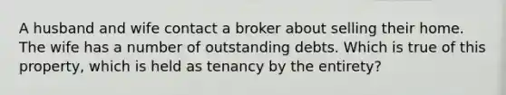 A husband and wife contact a broker about selling their home. The wife has a number of outstanding debts. Which is true of this property, which is held as tenancy by the entirety?