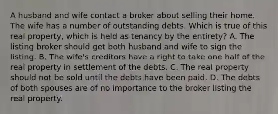 A husband and wife contact a broker about selling their home. The wife has a number of outstanding debts. Which is true of this real property, which is held as tenancy by the entirety? A. The listing broker should get both husband and wife to sign the listing. B. The wife's creditors have a right to take one half of the real property in settlement of the debts. C. The real property should not be sold until the debts have been paid. D. The debts of both spouses are of no importance to the broker listing the real property.