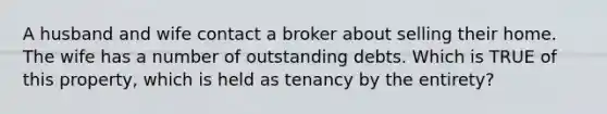 A husband and wife contact a broker about selling their home. The wife has a number of outstanding debts. Which is TRUE of this property, which is held as tenancy by the entirety?