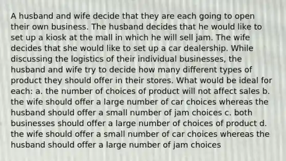 A husband and wife decide that they are each going to open their own business. The husband decides that he would like to set up a kiosk at the mall in which he will sell jam. The wife decides that she would like to set up a car dealership. While discussing the logistics of their individual businesses, the husband and wife try to decide how many different types of product they should offer in their stores. What would be ideal for each: a. the number of choices of product will not affect sales b. the wife should offer a large number of car choices whereas the husband should offer a small number of jam choices c. both businesses should offer a large number of choices of product d. the wife should offer a small number of car choices whereas the husband should offer a large number of jam choices