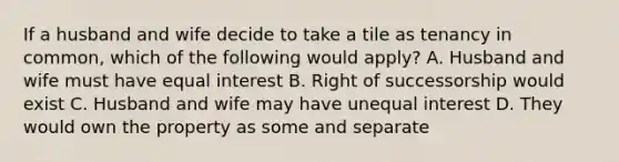 If a husband and wife decide to take a tile as tenancy in common, which of the following would apply? A. Husband and wife must have equal interest B. Right of successorship would exist C. Husband and wife may have unequal interest D. They would own the property as some and separate