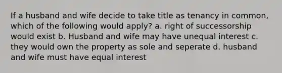 If a husband and wife decide to take title as tenancy in common, which of the following would apply? a. right of successorship would exist b. Husband and wife may have unequal interest c. they would own the property as sole and seperate d. husband and wife must have equal interest