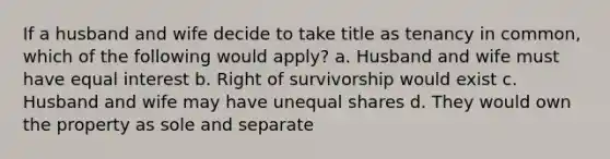 If a husband and wife decide to take title as tenancy in common, which of the following would apply? a. Husband and wife must have equal interest b. Right of survivorship would exist c. Husband and wife may have unequal shares d. They would own the property as sole and separate