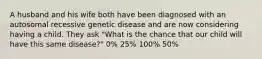 A husband and his wife both have been diagnosed with an autosomal recessive genetic disease and are now considering having a child. They ask "What is the chance that our child will have this same disease?" 0% 25% 100% 50%