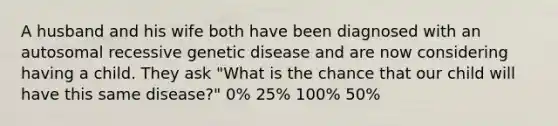 A husband and his wife both have been diagnosed with an autosomal recessive genetic disease and are now considering having a child. They ask "What is the chance that our child will have this same disease?" 0% 25% 100% 50%