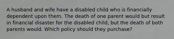 A husband and wife have a disabled child who is financially dependent upon them. The death of one parent would but result in financial disaster for the disabled child, but the death of both parents would. Which policy should they purchase?