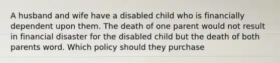 A husband and wife have a disabled child who is financially dependent upon them. The death of one parent would not result in financial disaster for the disabled child but the death of both parents word. Which policy should they purchase