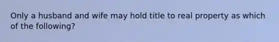 Only a husband and wife may hold title to real property as which of the following?