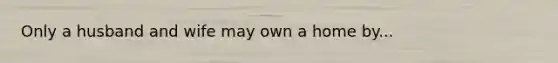 Only a husband and wife may own a home by...