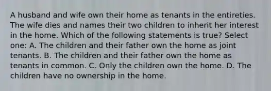 A husband and wife own their home as tenants in the entireties. The wife dies and names their two children to inherit her interest in the home. Which of the following statements is true? Select one: A. The children and their father own the home as joint tenants. B. The children and their father own the home as tenants in common. C. Only the children own the home. D. The children have no ownership in the home.