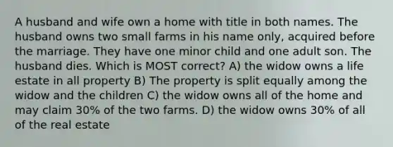 A husband and wife own a home with title in both names. The husband owns two small farms in his name only, acquired before the marriage. They have one minor child and one adult son. The husband dies. Which is MOST correct? A) the widow owns a life estate in all property B) The property is split equally among the widow and the children C) the widow owns all of the home and may claim 30% of the two farms. D) the widow owns 30% of all of the real estate