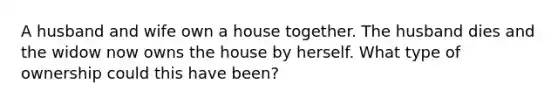 A husband and wife own a house together. The husband dies and the widow now owns the house by herself. What type of ownership could this have been?